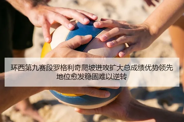 环西第九赛段罗格利奇爬坡进攻扩大总成绩优势领先地位愈发稳固难以逆转